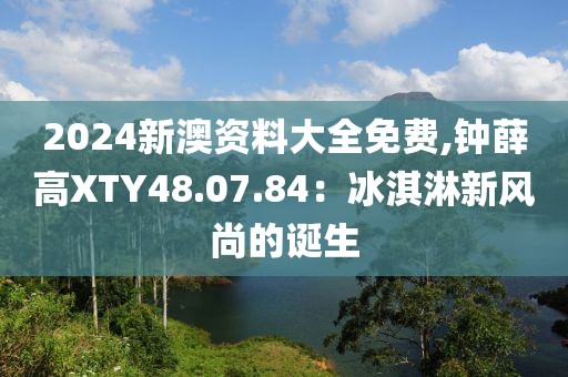 2024新澳资料大全免费,钟薛高XTY48.07.84：冰淇淋新风尚的诞生