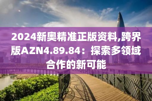2024新奥精准正版资料,跨界版AZN4.89.84：探索多领域合作的新可能