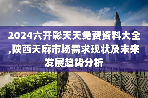 2024六开彩天天免费资料大全,陕西天麻市场需求现状及未来发展趋势分析
