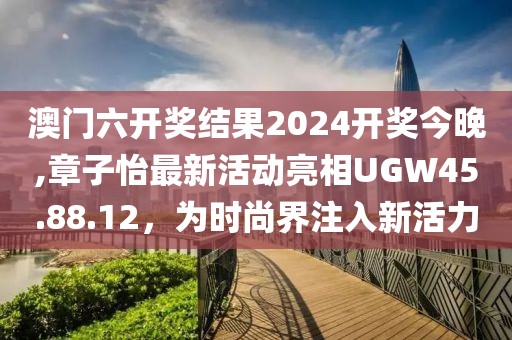 澳门六开奖结果2024开奖今晚,章子怡最新活动亮相UGW45.88.12，为时尚界注入新活力