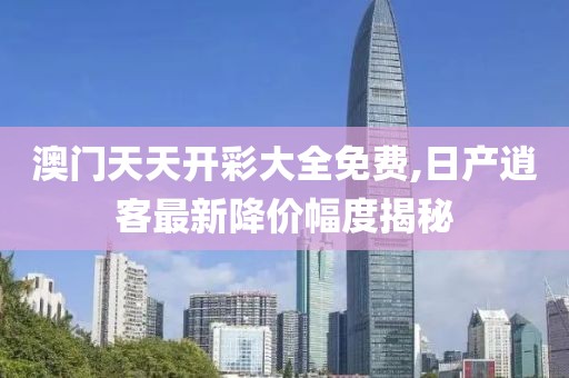 澳门天天开彩大全免费,日产逍客最新降价幅度揭秘