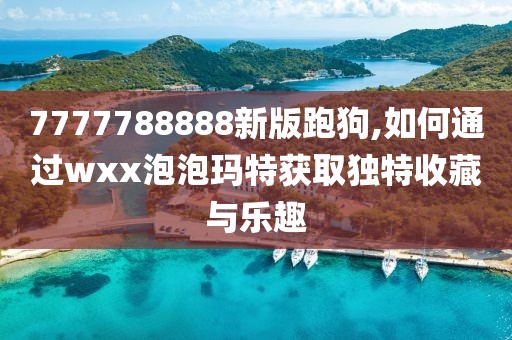 7777788888新版跑狗,如何通过wxx泡泡玛特获取独特收藏与乐趣