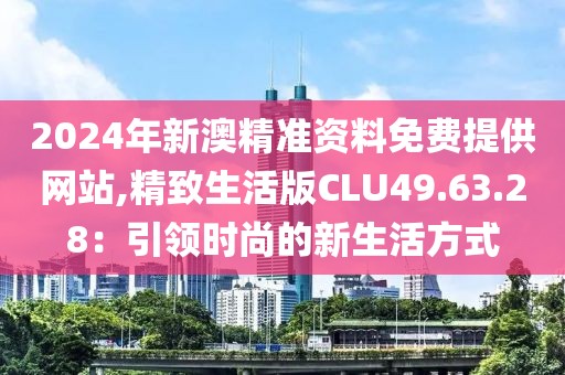2024年新澳精准资料免费提供网站,精致生活版CLU49.63.28：引领时尚的新生活方式