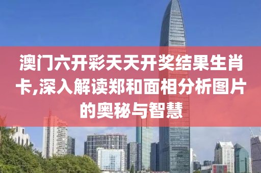 澳门六开彩天天开奖结果生肖卡,深入解读郑和面相分析图片的奥秘与智慧