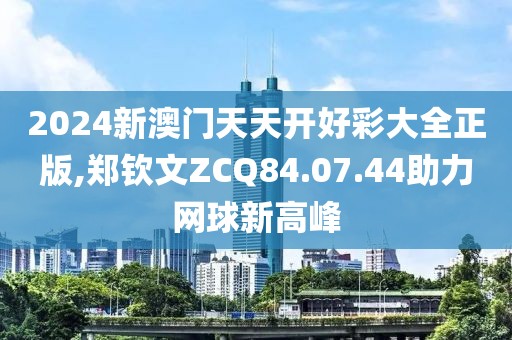 2024新澳门天天开好彩大全正版,郑钦文ZCQ84.07.44助力网球新高峰
