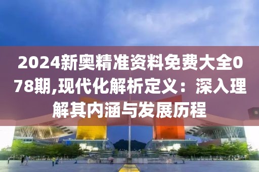 2024新奥精准资料免费大全078期,现代化解析定义：深入理解其内涵与发展历程
