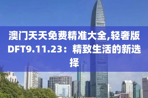 澳门天天免费精准大全,轻奢版DFT9.11.23：精致生活的新选择