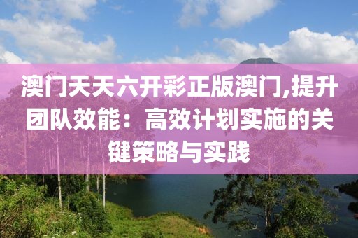 澳门天天六开彩正版澳门,提升团队效能：高效计划实施的关键策略与实践
