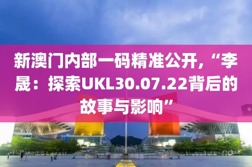 新澳门内部一码精准公开,“李晟：探索UKL30.07.22背后的故事与影响”
