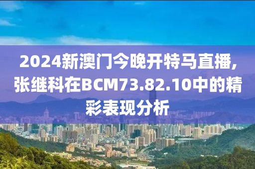 2024新澳门今晚开特马直播,张继科在BCM73.82.10中的精彩表现分析