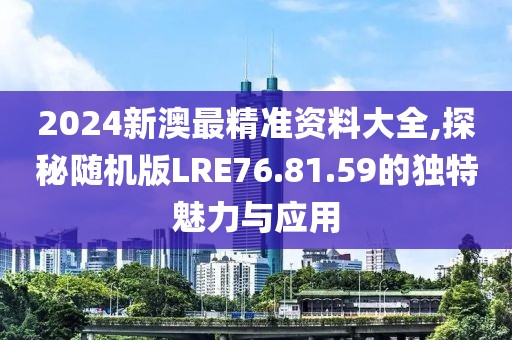 2024新澳最精准资料大全,探秘随机版LRE76.81.59的独特魅力与应用
