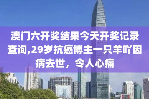 澳门六开奖结果今天开奖记录查询,29岁抗癌博主一只羊吖因病去世，令人心痛