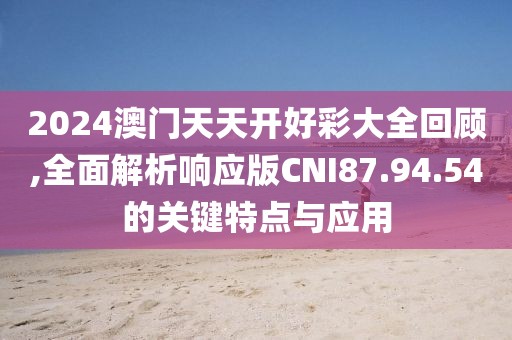 2024澳门天天开好彩大全回顾,全面解析响应版CNI87.94.54的关键特点与应用