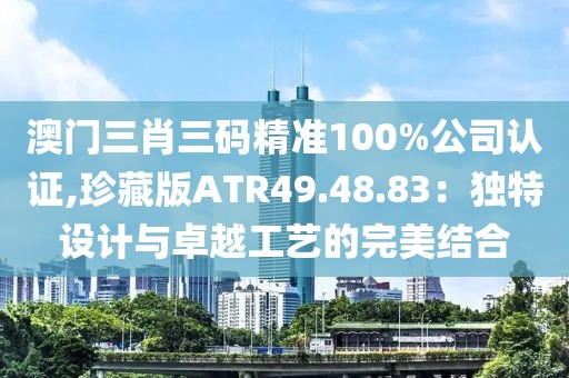 澳门三肖三码精准100%公司认证,珍藏版ATR49.48.83：独特设计与卓越工艺的完美结合