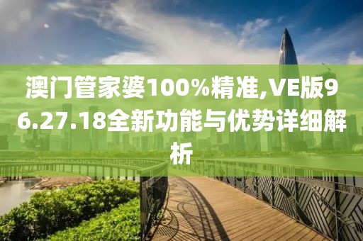 澳门管家婆100%精准,VE版96.27.18全新功能与优势详细解析