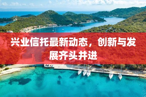 兴业信托最新动态，创新与发展齐头并进