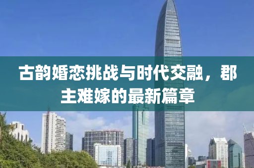 古韵婚恋挑战与时代交融，郡主难嫁的最新篇章