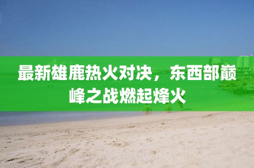 最新雄鹿热火对决，东西部巅峰之战燃起烽火