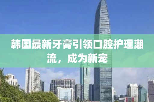 韩国最新牙膏引领口腔护理潮流，成为新宠
