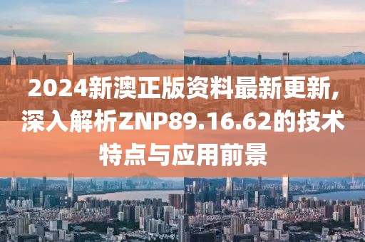2024新澳正版资料最新更新,深入解析ZNP89.16.62的技术特点与应用前景