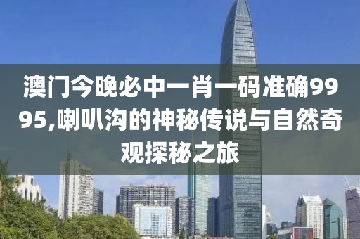 澳门今晚必中一肖一码准确9995,喇叭沟的神秘传说与自然奇观探秘之旅