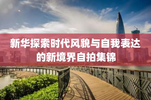 新华探索时代风貌与自我表达的新境界自拍集锦