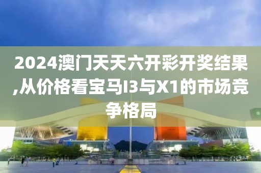 2024澳门天天六开彩开奖结果,从价格看宝马I3与X1的市场竞争格局