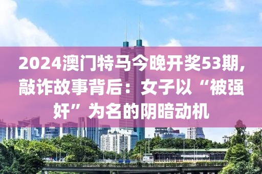 2024澳门特马今晚开奖53期,敲诈故事背后：女子以“被强奸”为名的阴暗动机