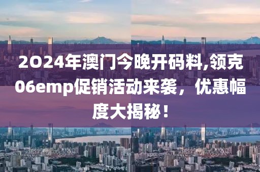 2O24年澳门今晚开码料,领克06emp促销活动来袭，优惠幅度大揭秘！