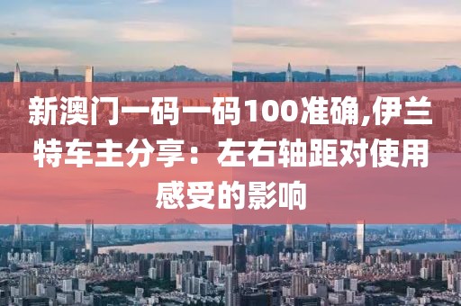 新澳门一码一码100准确,伊兰特车主分享：左右轴距对使用感受的影响