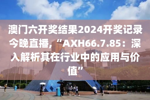 澳门六开奖结果2024开奖记录今晚直播,“AXH66.7.85：深入解析其在行业中的应用与价值”