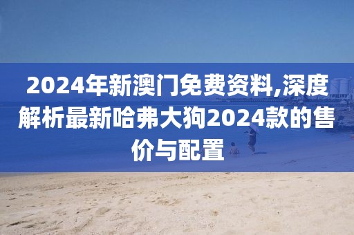 2024年新澳门免费资料,深度解析最新哈弗大狗2024款的售价与配置