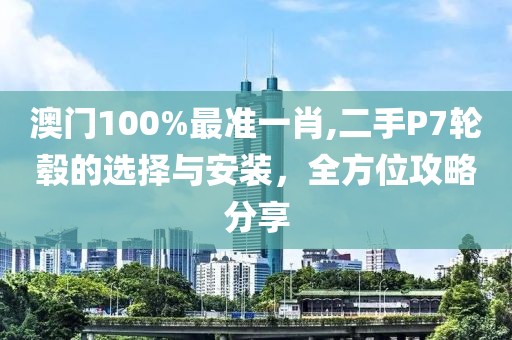 澳门100%最准一肖,二手P7轮毂的选择与安装，全方位攻略分享