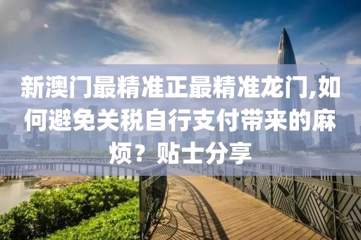 新澳门最精准正最精准龙门,如何避免关税自行支付带来的麻烦？贴士分享