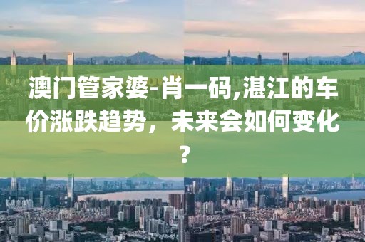 澳门管家婆-肖一码,湛江的车价涨跌趋势，未来会如何变化？