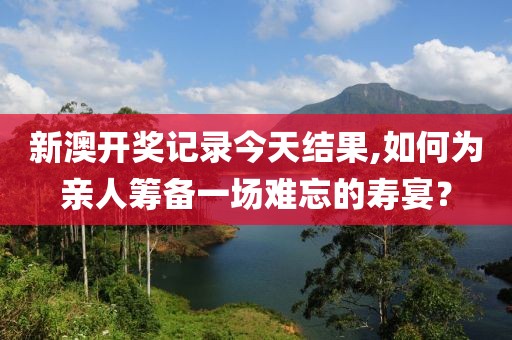 新澳开奖记录今天结果,如何为亲人筹备一场难忘的寿宴？