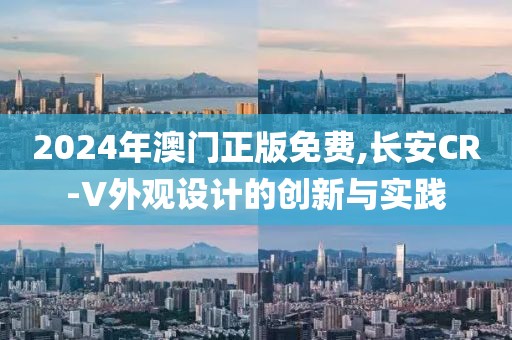 2024年澳门正版免费,长安CR-V外观设计的创新与实践