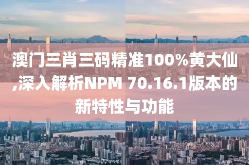 澳门三肖三码精准100%黄大仙,深入解析NPM 70.16.1版本的新特性与功能