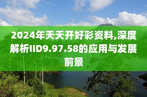 2024年天天开好彩资料,深度解析IID9.97.58的应用与发展前景