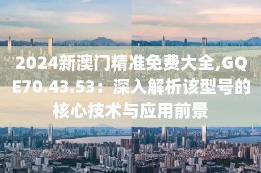 2024新澳门精准免费大全,GQE70.43.53：深入解析该型号的核心技术与应用前景