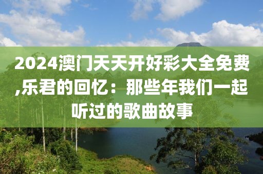 2024澳门天天开好彩大全免费,乐君的回忆：那些年我们一起听过的歌曲故事