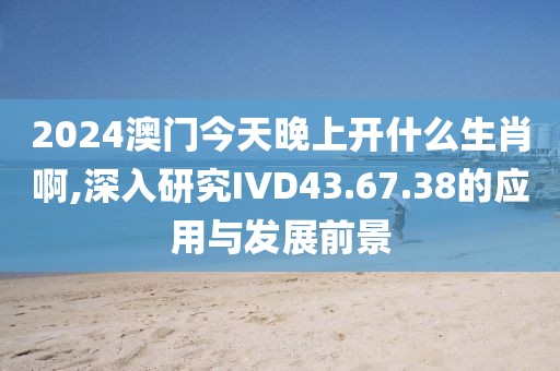 2024澳门今天晚上开什么生肖啊,深入研究IVD43.67.38的应用与发展前景