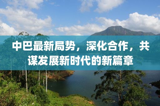 中巴最新局势，深化合作，共谋发展新时代的新篇章