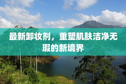 最新卸妆剂，重塑肌肤洁净无瑕的新境界