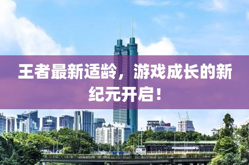 王者最新适龄，游戏成长的新纪元开启！