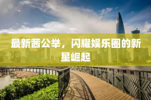 最新茜公举，闪耀娱乐圈的新星崛起