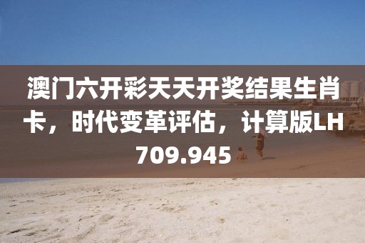 澳门六开彩天天开奖结果生肖卡，时代变革评估，计算版LH709.945