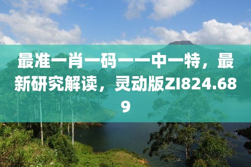 最准一肖一码一一中一特，最新研究解读，灵动版ZI824.689