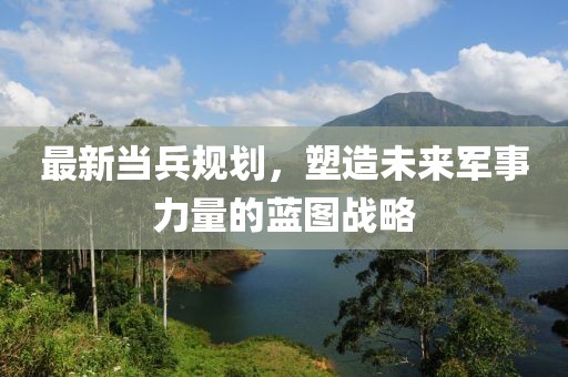 最新当兵规划，塑造未来军事力量的蓝图战略