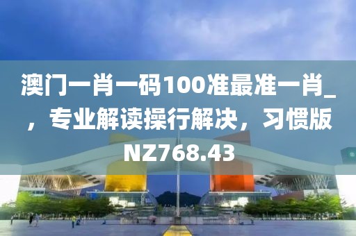 澳门一肖一码100准最准一肖_，专业解读操行解决，习惯版NZ768.43